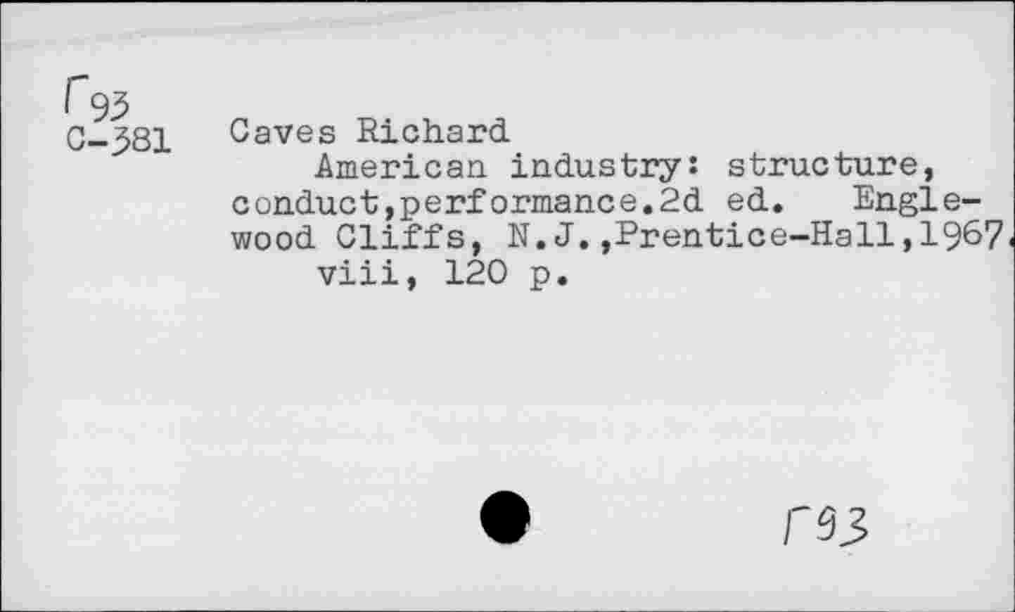 ﻿r 93 C-381
Caves Richard.
American industry: structure, conduct,performance.2d ed. Englewood Cliffs, N.J.,Prentice-Hall,1967 viii, 120 p.
/'93